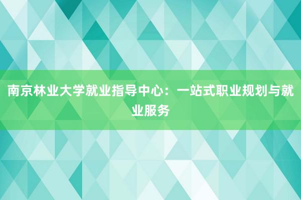 南京林业大学就业指导中心：一站式职业规划与就业服务